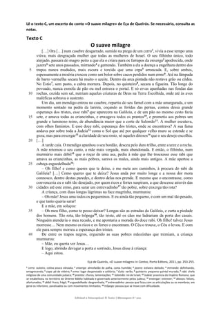 Editável e fotocopiável © Texto | Mensagens 9.o
ano
Lê o texto C, um excerto do conto «O suave milagre» de Eça de Queirós. Se necessário, consulta as
notas.
Texto C
O suave milagre
5
10
15
20
25
30
35
40
[…] Ora […] num casebre desgarrado, sumido na prega de um cerro1
, vivia a esse tempo uma
viúva, mais desgraçada mulher que todas as mulheres de Israel. O seu filhinho único, todo
aleijado, passara do magro peito a que ela o criara para os farrapos da enxerga2
apodrecida, onde
jazera3,
sete anos passados, mirrando4
e gemendo. Também a ela a doença a engelhara dentro dos
trapos nunca mudados, mais escura e torcida que uma cepa5
arrancada. E, sobre ambos,
espessamente a miséria cresceu como um bolor sobre cacos perdidos num ermo6
. Até na lâmpada
de barro vermelha secara há muito o azeite. Dentro da arca pintada não restava grão ou côdea.
No Estio7
, sem pasto, a cabra morrera. Depois, no quinteiro8
, secara a figueira. Tão longe do
povoado, nunca esmola de pão ou mel entrava o portal. E só ervas apanhadas nas fendas das
rochas, cozida sem sal, nutriam aquelas criaturas de Deus na Terra Escolhida, onde até às aves
maléficas sobrava o sustento.
Um dia, um mendigo entrou no casebre, repartiu do seu farnel com a mãe amargurada, e um
momento sentado na pedra da lareira, coçando as feridas das pernas, contou dessa grande
esperança dos tristes, esse rabi9
que aparecera na Galileia, e de um pão no mesmo cesto fazia
sete, e amava todas as criancinhas, e enxugava todos os prantos10
, e prometia aos pobres um
grande e luminoso reino, de abundância maior que a corte de Salomão11
. A mulher escutava,
com olhos famintos. E esse doce rabi, esperança dos tristes, onde se encontrava? A sua fama
andava por sobre toda a Judeia12,
como o Sol que até por qualquer velho muro se estende e se
goza; mas para enxergar13
a claridade do seu rosto, só aqueles ditosos14
que o seu desejo escolhia.
[…]
A tarde caía. O mendigo apanhou o seu bordão, desceu pelo duro trilho, entre a urze e a rocha.
A mãe retomou o seu canto, a mãe mais vergada, mais abandonada. E então, o filhinho, num
murmúrio mais débil15
que o roçar de uma asa, pediu à mãe que lhe trouxesse esse rabi que
amava as criancinhas, as mais pobres, sarava os males, ainda mais antigos. A mãe apertou a
cabeça esguedelhada16
:
– Oh filho! e como queres que te deixe, e me meta aos caminhos, à procura do rabi da
Galileia? […] Como queres que te deixe? Jesus anda por muito longe e a nossa dor mora
connosco, dentro destas paredes, e dentro delas nos prende. E mesmo que o encontrasse, como
convenceria eu o rabi tão desejado, por quem ricos e fortes suspiram, a que descesse através das
cidades até este ermo, para sarar um entrevadinho17
tão pobre, sobre enxerga tão rota?
A criança, com duas longas lágrimas na face magrinha, murmurou:
– Oh mãe! Jesus ama todos os pequeninos. E eu ainda tão pequeno, e com um mal tão pesado,
e que tanto queria sarar!
E a mãe, em soluços:
– Oh meu filho, como te posso deixar? Longas são as estradas da Galileia, e curta a piedade
dos homens. Tão rota, tão trôpega18
, tão triste, até os cães me ladrariam da porta dos casais.
Ninguém atenderia o meu recado, e me apontaria a morada do doce rabi. Oh filho! talvez Jesus
morresse… Nem mesmo os ricos e os fortes o encontram. O Céu o trouxe, o Céu o levou. E com
ele para sempre morreu a esperança dos tristes.
De entre os trapos negros, erguendo as suas pobres mãozinhas que tremiam, a criança
murmurou:
– Mãe, eu queria ver Jesus…
E logo, abrindo devagar a porta e sorrindo, Jesus disse à criança:
– Aqui estou.
Eça de Queirós, «O suave milagre» in Contos, Porto Editora, 2011, pp. 253-255.
1 cerro: outeiro, colina pouco elevada; 2 enxerga: almofadão de palha, cama humilde; 3 jazera: estivera deitado; 4 mirrando: definhando,
emagrecendo; 5 cepa: pé de videira; 6 ermo: lugar despovoado e solitário; 7 Estio: verão; 8 quinteiro: pequeno quintal murado; 9 rabi: chefe
religioso de uma comunidade judaica; 10 prantos: choros, lamentações; 11 Salomão: rei de Israel; 12 Judeia: província do Império Romano, que
se estabeleceu no território do Oriente Médio habitado e governado anteriormente pelos judeus; 13 enxergar: entrever; 14 ditosos: felizes,
afortunados; 15 débil: fraco, frágil; 16 esguedelhada: desgrenhada; 17 entrevadinho: pessoa que ficou com as articulações ou os membros, em
geral os inferiores, paralisados ou com movimentos limitados; 18 trôpega: pessoa que se move com dificuldade.
 