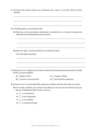 Editável e fotocopiável © Texto | Mensagens 9.o
ano
5. Transcreve dois excertos textuais que comprovem que a viúva e o seu filho viviam de forma
miserável.
6. O mendigo apanhou o seu bordão do chão.
6.1 Reescreve a frase apresentada, substituindo o constituinte com a função de complemento
direto pela forma adequada do pronome pessoal.
6.2 Reescreve, agora, a frase que obtiveste no condicional simples.
Faz as alterações necessárias.
7. Assinala com um  a opção que inclui duas características evidenciadas pela viúva quando se dirige
ao filho, no quarto parágrafo.
A. alegria e ânimo.
B. otimismo e amor pelo filho.
C. coragem e aflição.
D. amor pelo filho e desânimo.
8. Assinala com um , nos itens 8.1 a 8.3, a opção que completa cada frase, de acordo com o texto.
8.1 Em «E então, o filhinho, num murmúrio mais débil que o roçar de uma asa» (linhas 22-23), para
destacar a fragilidade do filho da viúva, recorre-se
A. a um eufemismo.
B. a uma comparação.
C. a uma metáfora.
D. a uma personificação.
 