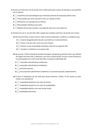 Editável e fotocopiável © Texto | Mensagens 9.o
ano
3. Numera as frases de 1 a 5, de acordo com a ordem pela qual a autora vai fazendo as suas partilhas
com os leitores.
A. Importância das aprendizagens que momentos pontuais de separação podem trazer.
B. Preocupações que sente, durante a noite, em relação às filhas.
C. Referência a um episódio da sua infância.
D. Necessidades individuais que sente.
E. Batalha interior para conciliar o seu papel de mãe com o seu próprio eu.
4. Assinala com um , nos itens 4.1 a 4.3, a opção que completa cada frase, de acordo com o texto.
4.1 No início do texto, a autora recorre a dois recursos expressivos, a anáfora e a metáfora, para:
A. mostrar desagrado pelo facto de a sua família ser muito barulhenta.
B. reviver o seu dia a dia, numa casa com crianças.
C. reforçar as suas necessidades individuais, além do seu papel de mãe.
D. introduzir a referência à sua própria mãe.
4.2 No excerto «Tenho vontade de mandar mensagem a perguntar se dormem bem e se o Mickey
de chapéu está entre elas, a abençoar o seu sono.» (linhas 60-63), em que a autora expressa a
sua preocupação com o bem-estar das filhas, as palavras sublinhadas são
A. conjunções subordinativas condicionais.
B. conjunções subordinativas completivas.
C. pronomes pessoais.
D. uma conjunção subordinativa completiva e um pronome pessoal, respetivamente.
4.3 A frase «É importante sair do ninho para buscar alimento.» (linhas 71-72), quanto ao valor
modal, é um exemplo de
A. modalidade epistémica com valor de certeza.
B. modalidade epistémica com valor de probabilidade.
C. modalidade deôntica com valor de permissão.
D. modalidade apreciativa.
 