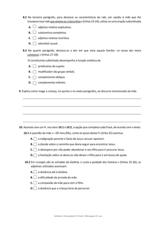 Editável e fotocopiável © Texto | Mensagens 9.o
ano
8.2 No terceiro parágrafo, para destacar as características do rabi, em «pediu à mãe que lhe
trouxesse esse rabi que amava as criancinhas» (linhas 23-24), utiliza-se uma oração subordinada
A. adjetiva relativa explicativa.
B. substantiva completiva.
C. adjetiva relativa restritiva.
D. adverbial causal.
8.3 No quarto parágrafo, destaca-se a dor em que vivia aquela família: «a nossa dor mora
connosco.» (linhas 27-28).
O constituinte sublinhado desempenha a função sintática de
A. predicativo do sujeito.
B. modificador (do grupo verbal).
C. complemento oblíquo.
D. complemento indireto.
9. Explica como reage a criança, no quinto e no sexto parágrafos, ao discurso emocionado da mãe.
10. Assinala com um , nos itens 10.1 e 10.2, a opção que completa cada frase, de acordo com o texto.
10.1 A questão da mãe «– Oh meu filho, como te posso deixar?» (linha 35) acentua
A. a indignação perante o facto de Jesus recusar aparecer.
B. a dúvida sobre o caminho que devia seguir para encontrar Jesus.
C. o desespero por não poder abandonar o seu filho para ir procurar Jesus.
D. a hesitação sobre se devia ou não deixar o filho para ir em busca de ajuda.
10.2 Em «Longas são as estradas da Galileia, e curta a piedade dos homens.» (linhas 35-36), os
adjetivos utilizados acentuam
A. a distância até à Galileia.
B. a dificuldade da jornada da mãe.
C. a compaixão da mãe para com o filho.
D. a distância que a criança teria de percorrer.
 
