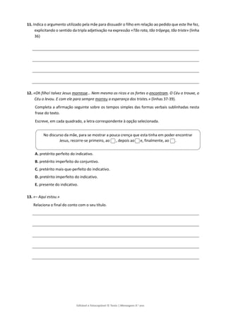 Editável e fotocopiável © Texto | Mensagens 9.o
ano
11. Indica o argumento utilizado pela mãe para dissuadir o filho em relação ao pedido que este lhe fez,
explicitando o sentido da tripla adjetivação na expressão «Tão rota, tão trôpega, tão triste» (linha
36)
12. «Oh filho! talvez Jesus morresse… Nem mesmo os ricos e os fortes o encontram. O Céu o trouxe, o
Céu o levou. E com ele para sempre morreu a esperança dos tristes.» (linhas 37-39).
Completa a afirmação seguinte sobre os tempos simples das formas verbais sublinhadas nesta
frase do texto.
Escreve, em cada quadrado, a letra correspondente à opção selecionada.
A. pretérito perfeito do indicativo.
B. pretérito imperfeito do conjuntivo.
C. pretérito mais-que-perfeito do indicativo.
D. pretérito imperfeito do indicativo.
E. presente do indicativo.
13. «– Aqui estou.»
Relaciona o final do conto com o seu título.
No discurso da mãe, para se mostrar a pouca crença que esta tinha em poder encontrar
Jesus, recorre-se primeiro, ao , depois ao e, finalmente, ao .
 