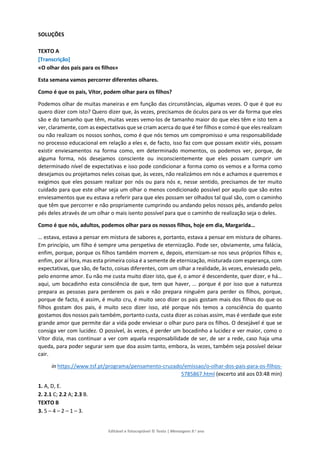 Editável e fotocopiável © Texto | Mensagens 9.o
ano
SOLUÇÕES
TEXTO A
[Transcrição]
«O olhar dos pais para os filhos»
Esta semana vamos percorrer diferentes olhares.
Como é que os pais, Vítor, podem olhar para os filhos?
Podemos olhar de muitas maneiras e em função das circunstâncias, algumas vezes. O que é que eu
quero dizer com isto? Quero dizer que, às vezes, precisamos de óculos para os ver da forma que eles
são e do tamanho que têm, muitas vezes vemo-los de tamanho maior do que eles têm e isto tem a
ver, claramente, com as expectativas que se criam acerca do que é ter filhos e como é que eles realizam
ou não realizam os nossos sonhos, como é que nós temos um compromisso e uma responsabilidade
no processo educacional em relação a eles e, de facto, isso faz com que possam existir viés, possam
existir enviesamentos na forma como, em determinado momentos, os podemos ver, porque, de
alguma forma, nós desejamos consciente ou inconscientemente que eles possam cumprir um
determinado nível de expectativas e isso pode condicionar a forma como os vemos e a forma como
desejamos ou projetamos neles coisas que, às vezes, não realizámos em nós e achamos e queremos e
exigimos que eles possam realizar por nós ou para nós e, nesse sentido, precisamos de ter muito
cuidado para que este olhar seja um olhar o menos condicionado possível por aquilo que são estes
enviesamentos que eu estava a referir para que eles possam ser olhados tal qual são, com o caminho
que têm que percorrer e não propriamente cumprindo ou andando pelos nossos pés, andando pelos
pés deles através de um olhar o mais isento possível para que o caminho de realização seja o deles.
Como é que nós, adultos, podemos olhar para os nossos filhos, hoje em dia, Margarida…
… estava, estava a pensar em mistura de sabores e, portanto, estava a pensar em mistura de olhares.
Em princípio, um filho é sempre uma perspetiva de eternização. Pode ser, obviamente, uma falácia,
enfim, porque, porque os filhos também morrem e, depois, eternizam-se nos seus próprios filhos e,
enfim, por aí fora, mas esta primeira coisa é a semente de eternização, misturada com esperança, com
expectativas, que são, de facto, coisas diferentes, com um olhar a realidade, às vezes, enviesado pelo,
pelo enorme amor. Eu não me custa muito dizer isto, que é, o amor é descendente, quer dizer, e há…
aqui, um bocadinho esta consciência de que, tem que haver, … porque é por isso que a natureza
prepara as pessoas para perderem os pais e não prepara ninguém para perder os filhos, porque,
porque de facto, é assim, é muito cru, é muito seco dizer os pais gostam mais dos filhos do que os
filhos gostam dos pais, é muito seco dizer isso, até porque nós temos a consciência do quanto
gostamos dos nossos pais também, portanto custa, custa dizer as coisas assim, mas é verdade que este
grande amor que permite dar a vida pode enviesar o olhar puro para os filhos. O desejável é que se
consiga ver com lucidez. O possível, às vezes, é perder um bocadinho a lucidez e ver maior, como o
Vítor dizia, mas continuar a ver com aquela responsabilidade de ser, de ser a rede, caso haja uma
queda, para poder segurar sem que doa assim tanto, embora, às vezes, também seja possível deixar
cair.
in https://www.tsf.pt/programa/pensamento-cruzado/emissao/o-olhar-dos-pais-para-os-filhos-
5785867.html (excerto até aos 03:48 min)
1. A, D, E.
2. 2.1 C; 2.2 A; 2.3 B.
TEXTO B
3. 5 – 4 – 2 – 1 – 3.
 