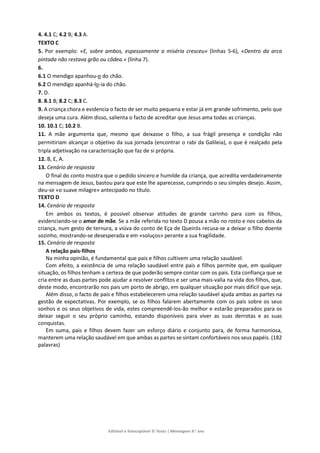 Editável e fotocopiável © Texto | Mensagens 9.o
ano
4. 4.1 C; 4.2 B; 4.3 A.
TEXTO C
5. Por exemplo: «E, sobre ambos, espessamente a miséria cresceu» (linhas 5-6), «Dentro da arca
pintada não restava grão ou côdea.» (linha 7).
6.
6.1 O mendigo apanhou-o do chão.
6.2 O mendigo apanhá-lo-ia do chão.
7. D.
8. 8.1 B; 8.2 C; 8.3 C.
9. A criança chora e evidencia o facto de ser muito pequena e estar já em grande sofrimento, pelo que
deseja uma cura. Além disso, salienta o facto de acreditar que Jesus ama todas as crianças.
10. 10.1 C; 10.2 B.
11. A mãe argumenta que, mesmo que deixasse o filho, a sua frágil presença e condição não
permitiriam alcançar o objetivo da sua jornada (encontrar o rabi da Galileia), o que é realçado pela
tripla adjetivação na caracterização que faz de si própria.
12. B, E, A.
13. Cenário de resposta
O final do conto mostra que o pedido sincero e humilde da criança, que acredita verdadeiramente
na mensagem de Jesus, bastou para que este lhe aparecesse, cumprindo o seu simples desejo. Assim,
deu-se «o suave milagre» antecipado no título.
TEXTO D
14. Cenário de resposta
Em ambos os textos, é possível observar atitudes de grande carinho para com os filhos,
evidenciando-se o amor de mãe. Se a mãe referida no texto D pousa a mão no rosto e nos cabelos da
criança, num gesto de ternura, a viúva do conto de Eça de Queirós recusa-se a deixar o filho doente
sozinho, mostrando-se desesperada e em «soluços» perante a sua fragilidade.
15. Cenário de resposta
A relação pais-filhos
Na minha opinião, é fundamental que pais e filhos cultivem uma relação saudável.
Com efeito, a existência de uma relação saudável entre pais e filhos permite que, em qualquer
situação, os filhos tenham a certeza de que poderão sempre contar com os pais. Esta confiança que se
cria entre as duas partes pode ajudar a resolver conflitos e ser uma mais-valia na vida dos filhos, que,
deste modo, encontrarão nos pais um porto de abrigo, em qualquer situação por mais difícil que seja.
Além disso, o facto de pais e filhos estabelecerem uma relação saudável ajuda ambas as partes na
gestão de expectativas. Por exemplo, se os filhos falarem abertamente com os pais sobre os seus
sonhos e os seus objetivos de vida, estes compreendê-los-ão melhor e estarão preparados para os
deixar seguir o seu próprio caminho, estando disponíveis para viver as suas derrotas e as suas
conquistas.
Em suma, pais e filhos devem fazer um esforço diário e conjunto para, de forma harmoniosa,
manterem uma relação saudável em que ambas as partes se sintam confortáveis nos seus papéis. (182
palavras)
 