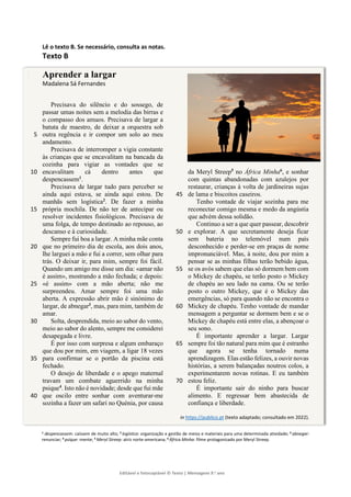 Editável e fotocopiável © Texto | Mensagens 9.o
ano
]
Lê o texto B. Se necessário, consulta as notas.
Texto B
Aprender a largar
Madalena Sá Fernandes
Precisava do silêncio e do sossego, de
passar umas noites sem a melodia das birras e
o compasso dos amuos. Precisava de largar a
batuta de maestro, de deixar a orquestra sob
outra regência e ir compor um solo ao meu
5
andamento.
Precisava de interromper a vigia constante
às crianças que se encavalitam na bancada da
cozinha para vigiar as vontades que se
encavalitam cá dentro antes que
10
despencassem1
.
Precisava de largar tudo para perceber se
ainda aqui estava, se ainda aqui estou. De
manhãs sem logística2
. De fazer a minha
própria mochila. De não ter de antecipar ou
15
resolver incidentes fisiológicos. Precisava de
uma folga, de tempo destinado ao repouso, ao
descanso e à curiosidade.
Sempre fui boa a largar. A minha mãe conta
que no primeiro dia de escola, aos dois anos,
20
lhe larguei a mão e fui a correr, sem olhar para
trás. O deixar ir, para mim, sempre foi fácil.
Quando um amigo me disse um dia: «amar não
é assim», mostrando a mão fechada; e depois:
«é assim» com a mão aberta; não me
25
surpreendeu. Amar sempre foi uma mão
aberta. A expressão abrir mão é sinónimo de
largar, de abnegar3
, mas, para mim, também de
amar.
Solta, desprendida, meio ao sabor do vento,
30
meio ao sabor do alento, sempre me considerei
desapegada e livre.
É por isso com surpresa e algum embaraço
que dou por mim, em viagem, a ligar 18 vezes
para confirmar se o portão da piscina está
35
fechado.
O desejo de liberdade e o apego maternal
travam um combate aguerrido na minha
psique4
. Isto não é novidade; desde que fui mãe
que oscilo entre sonhar com aventurar-me
40
sozinha a fazer um safari no Quénia, por causa
da Meryl Streep5
no África Minha6
, e sonhar
com quintas abandonadas com azulejos por
restaurar, crianças à volta de jardineiras sujas
de lama e biscoitos caseiros.
45
Tenho vontade de viajar sozinha para me
reconectar comigo mesma e medo da angústia
que advém dessa solidão.
Continuo a ser a que quer passear, descobrir
e explorar. A que secretamente deseja ficar
50
sem bateria no telemóvel num país
desconhecido e perder-se em praças de nome
impronunciável. Mas, à noite, dou por mim a
pensar se as minhas filhas terão bebido água,
se os avós sabem que elas só dormem bem com
55
o Mickey de chapéu, se terão posto o Mickey
de chapéu ao seu lado na cama. Ou se terão
posto o outro Mickey, que é o Mickey das
emergências, só para quando não se encontra o
Mickey de chapéu. Tenho vontade de mandar
60
mensagem a perguntar se dormem bem e se o
Mickey de chapéu está entre elas, a abençoar o
seu sono.
É importante aprender a largar. Largar
sempre foi tão natural para mim que é estranho
65
que agora se tenha tornado numa
aprendizagem. Elas estão felizes, a ouvir novas
histórias, a serem balançadas noutros colos, a
experimentarem novas rotinas. E eu também
estou feliz.
70
É importante sair do ninho para buscar
alimento. E regressar bem abastecida de
confiança e liberdade.
in https://publico.pt (texto adaptado; consultado em 2022).
1 despencassem: caíssem de muito alto; 2 logística: organização e gestão de meios e materiais para uma determinada atividade; 3 abnegar:
renunciar; 4 psique: mente; 5 Meryl Streep: atriz norte-americana; 6 África Minha: filme protagonizado por Meryl Streep.
 