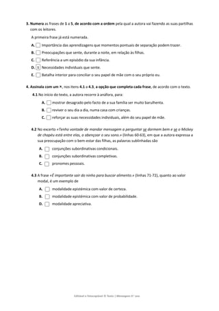 Editável e fotocopiável © Texto | Mensagens 9.o
ano
3. Numera as frases de 1 a 5, de acordo com a ordem pela qual a autora vai fazendo as suas partilhas
com os leitores.
A primeira frase já está numerada.
A. Importância das aprendizagens que momentos pontuais de separação podem trazer.
B. Preocupações que sente, durante a noite, em relação às filhas.
C. Referência a um episódio da sua infância.
D. Necessidades individuais que sente.
E. Batalha interior para conciliar o seu papel de mãe com o seu próprio eu.
4. Assinala com um , nos itens 4.1 a 4.3, a opção que completa cada frase, de acordo com o texto.
4.1 No início do texto, a autora recorre à anáfora, para:
A. mostrar desagrado pelo facto de a sua família ser muito barulhenta.
B. reviver o seu dia a dia, numa casa com crianças.
C. reforçar as suas necessidades individuais, além do seu papel de mãe.
4.2 No excerto «Tenho vontade de mandar mensagem a perguntar se dormem bem e se o Mickey
de chapéu está entre elas, a abençoar o seu sono.» (linhas 60-63), em que a autora expressa a
sua preocupação com o bem-estar das filhas, as palavras sublinhadas são
A. conjunções subordinativas condicionais.
B. conjunções subordinativas completivas.
C. pronomes pessoais.
4.3 A frase «É importante sair do ninho para buscar alimento.» (linhas 71-72), quanto ao valor
modal, é um exemplo de
A. modalidade epistémica com valor de certeza.
B. modalidade epistémica com valor de probabilidade.
D. modalidade apreciativa.
1
 
