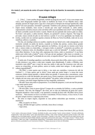 Editável e fotocopiável © Texto | Mensagens 9.o
ano
Lê o texto C, um excerto do conto «O suave milagre» de Eça de Queirós. Se necessário, consulta as
notas.
O suave milagre
5
10
15
20
25
30
35
40
[…] Ora […] num casebre desgarrado, sumido na prega de um cerro1
, vivia a esse tempo uma
viúva, mais desgraçada mulher que todas as mulheres de Israel. O seu filhinho único, todo
aleijado, passara do magro peito a que ela o criara para os farrapos da enxerga2
apodrecida, onde
jazera3,
sete anos passados, mirrando4
e gemendo. Também a ela a doença a engelhara dentro dos
trapos nunca mudados, mais escura e torcida que uma cepa5
arrancada. E, sobre ambos,
espessamente a miséria cresceu como um bolor sobre cacos perdidos num ermo6
. Até na lâmpada
de barro vermelha secara há muito o azeite. Dentro da arca pintada não restava grão ou côdea.
No Estio7
, sem pasto, a cabra morrera. Depois, no quinteiro8
, secara a figueira. Tão longe do
povoado, nunca esmola de pão ou mel entrava o portal. E só ervas apanhadas nas fendas das
rochas, cozida sem sal, nutriam aquelas criaturas de Deus na Terra Escolhida, onde até às aves
maléficas sobrava o sustento.
Um dia, um mendigo entrou no casebre, repartiu do seu farnel com a mãe amargurada, e um
momento sentado na pedra da lareira, coçando as feridas das pernas, contou dessa grande
esperança dos tristes, esse rabi9
que aparecera na Galileia, e de um pão no mesmo cesto fazia
sete, e amava todas as criancinhas, e enxugava todos os prantos10
, e prometia aos pobres um
grande e luminoso reino, de abundância maior que a corte de Salomão11
. A mulher escutava,
com olhos famintos. E esse doce rabi, esperança dos tristes, onde se encontrava? A sua fama
andava por sobre toda a Judeia12,
como o Sol que até por qualquer velho muro se estende e se
goza; mas para enxergar13
a claridade do seu rosto, só aqueles ditosos14
que o seu desejo escolhia.
[…]
A tarde caía. O mendigo apanhou o seu bordão, desceu pelo duro trilho, entre a urze e a rocha.
A mãe retomou o seu canto, a mãe mais vergada, mais abandonada. E então, o filhinho, num
murmúrio mais débil15
que o roçar de uma asa, pediu à mãe que lhe trouxesse esse rabi que
amava as criancinhas, as mais pobres, sarava os males, ainda mais antigos. A mãe apertou a
cabeça esguedelhada16
:
– Oh filho! e como queres que te deixe, e me meta aos caminhos, à procura do rabi da
Galileia? […] Como queres que te deixe? Jesus anda por muito longe e a nossa dor mora
connosco, dentro destas paredes, e dentro delas nos prende. E mesmo que o encontrasse, como
convenceria eu o rabi tão desejado, por quem ricos e fortes suspiram, a que descesse através das
cidades até este ermo, para sarar um entrevadinho17
tão pobre, sobre enxerga tão rota?
A criança, com duas longas lágrimas na face magrinha, murmurou:
– Oh mãe! Jesus ama todos os pequeninos. E eu ainda tão pequeno, e com um mal tão pesado,
e que tanto queria sarar!
E a mãe, em soluços:
– Oh meu filho, como te posso deixar? Longas são as estradas da Galileia, e curta a piedade
dos homens. Tão rota, tão trôpega18
, tão triste, até os cães me ladrariam da porta dos casais.
Ninguém atenderia o meu recado, e me apontaria a morada do doce rabi. Oh filho! talvez Jesus
morresse… Nem mesmo os ricos e os fortes o encontram. O Céu o trouxe, o Céu o levou. E com
ele para sempre morreu a esperança dos tristes.
De entre os trapos negros, erguendo as suas pobres mãozinhas que tremiam, a criança
murmurou:
– Mãe, eu queria ver Jesus…
E logo, abrindo devagar a porta e sorrindo, Jesus disse à criança:
– Aqui estou.
Eça de Queirós, «O suave milagre» in Contos, Porto Editora, 2011, pp. 253-255.
1 cerro: outeiro, colina pouco elevada; 2 enxerga: almofadão de palha, cama humilde; 3 jazera: estivera deitado; 4 mirrando: definhando,
emagrecendo; 5 cepa: pé de videira; 6 ermo: lugar despovoado e solitário; 7 Estio: verão; 8 quinteiro: pequeno quintal murado; 9 rabi: chefe
religioso de uma comunidade judaica; 10 prantos: choros, lamentações; 11 Salomão: rei de Israel; 12 Judeia: província do Império Romano, que
se estabeleceu no território do Oriente Médio habitado e governado anteriormente pelos judeus; 13 enxergar: entrever; 14 ditosos: felizes,
afortunados; 15
débil: fraco, frágil; 16
esguedelhada: desgrenhada; 17
entrevadinho: pessoa que ficou com as articulações ou os membros, em
geral os inferiores, paralisados ou com movimentos limitados; 18 trôpega: pessoa que se move com dificuldade.
 