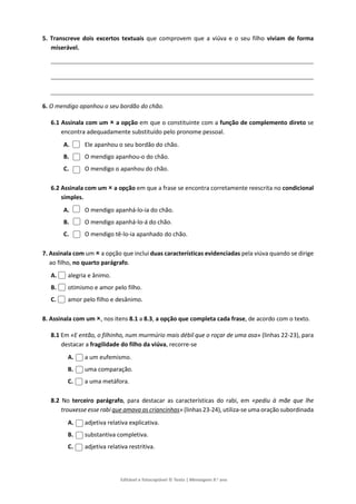 Editável e fotocopiável © Texto | Mensagens 9.o
ano
5. Transcreve dois excertos textuais que comprovem que a viúva e o seu filho viviam de forma
miserável.
6. O mendigo apanhou o seu bordão do chão.
6.1 Assinala com um  a opção em que o constituinte com a função de complemento direto se
encontra adequadamente substituído pelo pronome pessoal.
A. Ele apanhou o seu bordão do chão.
B. O mendigo apanhou-o do chão.
C. O mendigo o apanhou do chão.
6.2 Assinala com um  a opção em que a frase se encontra corretamente reescrita no condicional
simples.
A. O mendigo apanhá-lo-ia do chão.
B. O mendigo apanhá-lo-á do chão.
C. O mendigo tê-lo-ia apanhado do chão.
7. Assinala com um  a opção que inclui duas características evidenciadas pela viúva quando se dirige
ao filho, no quarto parágrafo.
A. alegria e ânimo.
B. otimismo e amor pelo filho.
C. amor pelo filho e desânimo.
8. Assinala com um , nos itens 8.1 a 8.3, a opção que completa cada frase, de acordo com o texto.
8.1 Em «E então, o filhinho, num murmúrio mais débil que o roçar de uma asa» (linhas 22-23), para
destacar a fragilidade do filho da viúva, recorre-se
A. a um eufemismo.
B. uma comparação.
C. a uma metáfora.
8.2 No terceiro parágrafo, para destacar as características do rabi, em «pediu à mãe que lhe
trouxesse esse rabi que amava as criancinhas» (linhas 23-24), utiliza-se uma oração subordinada
A. adjetiva relativa explicativa.
B. substantiva completiva.
C. adjetiva relativa restritiva.
 