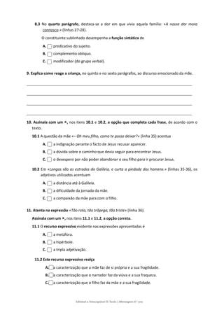 Editável e fotocopiável © Texto | Mensagens 9.o
ano
8.3 No quarto parágrafo, destaca-se a dor em que vivia aquela família: «A nossa dor mora
connosco.» (linhas 27-28).
O constituinte sublinhado desempenha a função sintática de
A. predicativo do sujeito.
B. complemento oblíquo.
C. modificador (do grupo verbal).
9. Explica como reage a criança, no quinto e no sexto parágrafos, ao discurso emocionado da mãe.
10. Assinala com um , nos itens 10.1 e 10.2, a opção que completa cada frase, de acordo com o
texto.
10.1 A questão da mãe «– Oh meu filho, como te posso deixar?» (linha 35) acentua
A. a indignação perante o facto de Jesus recusar aparecer.
B. a dúvida sobre o caminho que devia seguir para encontrar Jesus.
C. o desespero por não poder abandonar o seu filho para ir procurar Jesus.
10.2 Em «Longas são as estradas da Galileia, e curta a piedade dos homens.» (linhas 35-36), os
adjetivos utilizados acentuam
A. a distância até à Galileia.
B. a dificuldade da jornada da mãe.
C. a compaixão da mãe para com o filho.
11. Atenta na expressão «Tão rota, tão trôpega, tão triste» (linha 36).
Assinala com um , nos itens 11.1 e 11.2, a opção correta.
11.1 O recurso expressivo evidente nas expressões apresentadas é
A. a metáfora.
B. a hipérbole.
C. a tripla adjetivação.
11.2 Este recurso expressivo realça
A. a caracterização que a mãe faz de si própria e a sua fragilidade.
B. a caracterização que o narrador faz da viúva e a sua fraqueza.
C. a caracterização que o filho faz da mãe e a sua fragilidade.
 