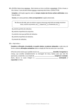 Editável e fotocopiável © Texto | Mensagens 9.o
ano
12. «Oh filho! talvez Jesus morresse… Nem mesmo os ricos e os fortes o encontram. O Céu o trouxe, o
Céu o levou. E com ele para sempre morreu a esperança dos tristes.» (linhas 37-39).
Completa a afirmação seguinte sobre os tempos simples das formas verbais sublinhadas nesta
frase do texto.
Escreve, em cada quadrado, a letra correspondente à opção selecionada.
A. pretérito perfeito do indicativo.
B. pretérito imperfeito do conjuntivo.
C. pretérito mais-que-perfeito do indicativo.
D. pretérito imperfeito do indicativo.
E. presente do indicativo.
13. «– Aqui estou.»
Completa a afirmação, circundando, no quadro abaixo, as palavras adequadas a cada caso, de
forma a obteres afirmações verdadeiras sobre a relação do final do conto com o seu título.
O final do conto mostra que o pedido sincero e a. ___________________ (humilde / arrogante) da
criança, que acredita verdadeiramente na mensagem de Jesus, bastou para que este lhe
aparecesse, cumprindo a sua simples b. ____________________________ (exigência / vontade).
Assim, deu-se «o suave milagre» c. ________________________________ (antecipado /
esquecido) no título.
No discurso da mãe, para se mostrar a pouca crença que esta tinha em poder encontrar
Jesus, recorre-se primeiro, ao , depois ao e, finalmente, ao .
 