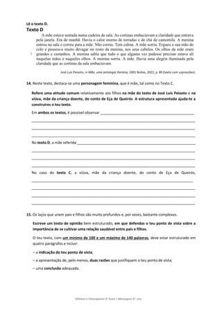 Editável e fotocopiável © Texto | Mensagens 9.o
ano
Lê o texto D.
Texto D
5
A mãe estava sentada numa cadeira da sala. As cortinas embaciavam a claridade que entrava
pela janela. Era de manhã. Havia o calor morno de torradas e de chá de camomila. A menina
entrou na sala e correu para a mãe. Não corras. Tem calma. A mãe sorria. Ergueu a sua mão do
colo e pousou-a muito devagar no rosto da menina, nos seus cabelos. Os olhos da mãe eram
grandes e castanhos. A menina sabia que tudo o que alguma vez pudesse precisar estava ali
naquelas mãos e naqueles olhos. A menina sorria. A mãe. Havia uma alegria iluminada pela
claridade que as cortinas da sala embaciavam.
José Luís Peixoto, in Mãe, uma antologia literária, 1001 Noites, 2022, p. 89 (texto com supressões).
14. Neste texto, destaca-se uma personagem feminina, que é mãe, tal como no Texto C.
Refere uma atitude comum relativamente aos filhos na mãe do texto de José Luís Peixoto e na
viúva, mãe da criança doente, do conto de Eça de Queirós. A estrutura apresentada ajuda-te a
construíres o teu texto.
Em ambos os textos, é possível observar ______________________________________________
________________________________________________________________________________
________________________________________________________________________________
________________________________________________________________________________
No texto D, a mãe referida __________________________________________________________
________________________________________________________________________________
________________________________________________________________________________
________________________________________________________________________________
No caso do texto C, a viúva, mãe da criança doente, do conto de Eça de Queirós,
_______________________________________________________________________________
________________________________________________________________________________
________________________________________________________________________________
________________________________________________________________________________
15. Os laços que unem pais e filhos são muito profundos e, por vezes, bastante complexos.
Escreve um texto de opinião bem estruturado, em que defendas o teu ponto de vista sobre a
importância de se cultivar uma relação saudável entre pais e filhos.
O teu texto, com um mínimo de 100 e um máximo de 140 palavras, deve estar estruturado em
quatro parágrafos e incluir:
– a indicação do teu ponto de vista;
– a apresentação de, pelo menos, duas razões que justifiquem o teu ponto de vista;
– uma conclusão adequada.
 