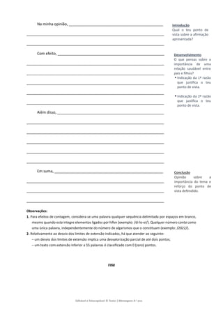 Editável e fotocopiável © Texto | Mensagens 9.o
ano
Na minha opinião, ______________________________________________
___________________________________________________________________
___________________________________________________________________
Com efeito, ____________________________________________________
___________________________________________________________________
___________________________________________________________________
___________________________________________________________________
___________________________________________________________________
___________________________________________________________________
Além disso, ____________________________________________________
___________________________________________________________________
___________________________________________________________________
___________________________________________________________________
___________________________________________________________________
___________________________________________________________________
Em suma, _____________________________________________________
___________________________________________________________________
___________________________________________________________________
___________________________________________________________________
Observações:
1. Para efeitos de contagem, considera-se uma palavra qualquer sequência delimitada por espaços em branco,
mesmo quando esta integre elementos ligados por hífen (exemplo: /di-lo-ei/). Qualquer número conta como
uma única palavra, independentemente do número de algarismos que o constituam (exemplo: /2022/).
2. Relativamente ao desvio dos limites de extensão indicados, há que atender ao seguinte:
– um desvio dos limites de extensão implica uma desvalorização parcial de até dois pontos;
– um texto com extensão inferior a 55 palavras é classificado com 0 (zero) pontos.
FIM
Introdução
Qual o teu ponto de
vista sobre a afirmação
apresentada?
Desenvolvimento
O que pensas sobre a
importância de uma
relação saudável entre
pais e filhos?
 Indicação da 1ª razão
que justifica o teu
ponto de vista.
 Indicação da 2ª razão
que justifica o teu
ponto de vista.
Conclusão
Opinião sobre a
importância do tema e
reforço do ponto de
vista defendido.
 