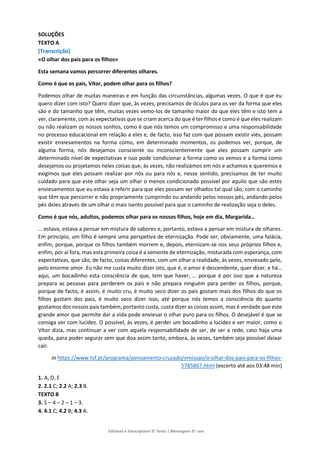 Editável e fotocopiável © Texto | Mensagens 9.o
ano
SOLUÇÕES
TEXTO A
[Transcrição]
«O olhar dos pais para os filhos»
Esta semana vamos percorrer diferentes olhares.
Como é que os pais, Vítor, podem olhar para os filhos?
Podemos olhar de muitas maneiras e em função das circunstâncias, algumas vezes. O que é que eu
quero dizer com isto? Quero dizer que, às vezes, precisamos de óculos para os ver da forma que eles
são e do tamanho que têm, muitas vezes vemo-los de tamanho maior do que eles têm e isto tem a
ver, claramente, com as expectativas que se criam acerca do que é ter filhos e como é que eles realizam
ou não realizam os nossos sonhos, como é que nós temos um compromisso e uma responsabilidade
no processo educacional em relação a eles e, de facto, isso faz com que possam existir viés, possam
existir enviesamentos na forma como, em determinado momentos, os podemos ver, porque, de
alguma forma, nós desejamos consciente ou inconscientemente que eles possam cumprir um
determinado nível de expectativas e isso pode condicionar a forma como os vemos e a forma como
desejamos ou projetamos neles coisas que, às vezes, não realizámos em nós e achamos e queremos e
exigimos que eles possam realizar por nós ou para nós e, nesse sentido, precisamos de ter muito
cuidado para que este olhar seja um olhar o menos condicionado possível por aquilo que são estes
enviesamentos que eu estava a referir para que eles possam ser olhados tal qual são, com o caminho
que têm que percorrer e não propriamente cumprindo ou andando pelos nossos pés, andando pelos
pés deles através de um olhar o mais isento possível para que o caminho de realização seja o deles.
Como é que nós, adultos, podemos olhar para os nossos filhos, hoje em dia, Margarida…
… estava, estava a pensar em mistura de sabores e, portanto, estava a pensar em mistura de olhares.
Em princípio, um filho é sempre uma perspetiva de eternização. Pode ser, obviamente, uma falácia,
enfim, porque, porque os filhos também morrem e, depois, eternizam-se nos seus próprios filhos e,
enfim, por aí fora, mas esta primeira coisa é a semente de eternização, misturada com esperança, com
expectativas, que são, de facto, coisas diferentes, com um olhar a realidade, às vezes, enviesado pelo,
pelo enorme amor. Eu não me custa muito dizer isto, que é, o amor é descendente, quer dizer, e há…
aqui, um bocadinho esta consciência de que, tem que haver, … porque é por isso que a natureza
prepara as pessoas para perderem os pais e não prepara ninguém para perder os filhos, porque,
porque de facto, é assim, é muito cru, é muito seco dizer os pais gostam mais dos filhos do que os
filhos gostam dos pais, é muito seco dizer isso, até porque nós temos a consciência do quanto
gostamos dos nossos pais também, portanto custa, custa dizer as coisas assim, mas é verdade que este
grande amor que permite dar a vida pode enviesar o olhar puro para os filhos. O desejável é que se
consiga ver com lucidez. O possível, às vezes, é perder um bocadinho a lucidez e ver maior, como o
Vítor dizia, mas continuar a ver com aquela responsabilidade de ser, de ser a rede, caso haja uma
queda, para poder segurar sem que doa assim tanto, embora, às vezes, também seja possível deixar
cair.
in https://www.tsf.pt/programa/pensamento-cruzado/emissao/o-olhar-dos-pais-para-os-filhos-
5785867.html (excerto até aos 03:48 min)
1. A, D, E
2. 2.1 C; 2.2 A; 2.3 B.
TEXTO B
3. 5 – 4 – 2 – 1 – 3.
4. 4.1 C; 4.2 B; 4.3 A.
 