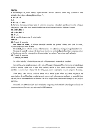 Editável e fotocopiável © Texto | Mensagens 9.o
ano
TEXTO C
5. Por exemplo: «E, sobre ambos, espessamente a miséria cresceu» (linhas 5-6), «Dentro da arca
pintada não restava grão ou côdea.» (linha 7).
6. 6.1 B; 6.2 A.
7. C.
8. 8.1 B; 8.2 C; 8.3 B.
9. A criança chora e evidencia o facto de ser muito pequena e estar já em grande sofrimento, pelo que
deseja uma cura. Além disso, salienta o facto de acreditar que Jesus ama todas as crianças.
10. 10.1 C; 10.2 B.
11. 11.1 C; 11.2 A.
12. B, E, A.
13. A. humilde; B. vontade; C. antecipado.
TEXTO D
14. Cenário de resposta
Em ambos os textos, é possível observar atitudes de grande carinho para com os filhos,
evidenciando-se o amor de mãe.
No texto D, a mãe referida pousa a mão no rosto e nos cabelos da criança, num gesto de ternura.
No caso do texto C, a viúva, mãe da criança doente, no conto de Eça de Queirós recusa-se a deixar
o filho doente sozinho, mostrando-se desesperada e “em soluços” perante a sua fragilidade.
15. Cenário de resposta
A relação pais-filhos
Na minha opinião, é fundamental que pais e filhos cultivem uma relação saudável.
Com efeito, uma relação saudável entre pais e filhos permite que os filhos tenham a certeza de que
poderão sempre contar com os pais. Esta confiança entre as duas partes pode ajudar a resolver
conflitos e ser uma mais-valia na vida dos filhos, que, assim, encontrarão nos pais um porto de abrigo.
Além disso, uma relação saudável entre pais e filhos ajuda ambas as partes na gestão de
expectativas. Se os filhos falarem abertamente com os pais sobre os seus sonhos e os seus objetivos
de vida, estes compreendê-los-ão melhor e estarão preparados para os deixar seguir o seu próprio
caminho.
Em suma, pais e filhos devem fazer um esforço conjunto para manterem uma relação saudável em
que se sintam confortáveis nos seus papéis. (140 palavras)
 
