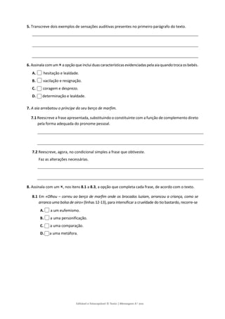 Editável e fotocopiável © Texto | Mensagens 9.o
ano
5. Transcreve dois exemplos de sensações auditivas presentes no primeiro parágrafo do texto.
6. Assinala com um a opção que inclui duas características evidenciadas pela aia quando troca os bebés.
A. hesitação e lealdade.
B. vacilação e resignação.
C. coragem e desprezo.
D. determinação e lealdade.
7. A aia arrebatou o príncipe do seu berço de marfim.
7.1 Reescreve a frase apresentada, substituindo o constituinte com a função de complemento direto
pela forma adequada do pronome pessoal.
7.2 Reescreve, agora, no condicional simples a frase que obtiveste.
Faz as alterações necessárias.
8. Assinala com um , nos itens 8.1 a 8.3, a opção que completa cada frase, de acordo com o texto.
8.1 Em «Olhou – correu ao berço de marfim onde os brocados luziam, arrancou a criança, como se
arranca uma bolsa de oiro» (linhas 12-13), para intensificar a crueldade do tio bastardo, recorre-se
A. a um eufemismo.
B. a uma personificação.
C. a uma comparação.
D. a uma metáfora.
 
