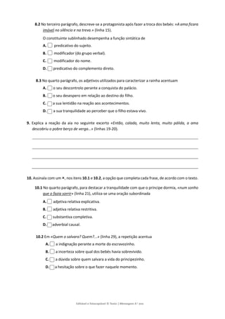 Editável e fotocopiável © Texto | Mensagens 9.o
ano
8.2 No terceiro parágrafo, descreve-se a protagonista após fazer a troca dos bebés: «A ama ficara
imóvel no silêncio e na treva.» (linha 15).
O constituinte sublinhado desempenha a função sintática de
A. predicativo do sujeito.
B. modificador (do grupo verbal).
C. modificador do nome.
D. predicativo do complemento direto.
8.3 No quarto parágrafo, os adjetivos utilizados para caracterizar a rainha acentuam
A. o seu descontrolo perante a conquista do palácio.
B. o seu desespero em relação ao destino do filho.
C. a sua lentidão na reação aos acontecimentos.
D. a sua tranquilidade ao perceber que o filho estava vivo.
9. Explica a reação da aia no seguinte excerto «Então, calada, muito lenta, muito pálida, a ama
descobriu o pobre berço de verga…» (linhas 19-20).
10. Assinala com um , nos itens 10.1 e 10.2, a opção que completa cada frase, de acordo com o texto.
10.1 No quarto parágrafo, para destacar a tranquilidade com que o príncipe dormia, «num sonho
que o fazia sorrir» (linha 21), utiliza-se uma oração subordinada
A. adjetiva relativa explicativa.
B. adjetiva relativa restritiva.
C. substantiva completiva.
D. adverbial causal.
10.2 Em «Quem o salvara? Quem?...» (linha 29), a repetição acentua
A. a indignação perante a morte do escravozinho.
B. a incerteza sobre qual dos bebés havia sobrevivido.
C. a dúvida sobre quem salvara a vida do principezinho.
D. a hesitação sobre o que fazer naquele momento.
 