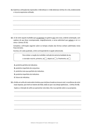 Editável e fotocopiável © Texto | Mensagens 9.o
ano
11. Explicita a utilização das expressões «mãe ditosa» e «mãe dolorosa» (linhas 31 e 32), evidenciando
o recurso expressivo utilizado.
12. «E de entre aquela multidão que se apertava na galeria veio uma nova, ardente aclamação, com
súplicas de que fosse recompensada, magnificamente, a serva admirável que salvara o rei e o
reino.» (linhas 33-35)
Completa a afirmação seguinte sobre os tempos simples das formas verbais sublinhadas nesta
frase do texto.
Escreve, em cada quadrado, a letra correspondente à opção selecionada.
A. pretérito perfeito do indicativo.
B. pretérito imperfeito do conjuntivo.
C. pretérito mais-que-perfeito do indicativo.
D. pretérito imperfeito do indicativo.
E. futuro do indicativo.
13. «Então um velho de castanobre lembrou que ela fosse levada ao tesouro real, e escolhesse de entre
essas riquezas, que eram as maiores da Índia, todas as que o seu desejo apetecesse…» (linhas 36-38).
Explica a intenção do velho ao apresentar esta ideia. Dá a tua opinião sobre a sua proposta.
Para relatar a reação da multidão à atitude de extrema lealdade da aia,
o narrador recorre, primeiro, ao , depois ao e, finalmente, ao .
 