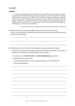 Editável e fotocopiável © Texto | Mensagens 9.o
ano
Lê o texto D.
Texto D
5
A mãe estava sentada numa cadeira da sala. As cortinas embaciavam a claridade que entrava
pela janela. Era de manhã. Havia o calor morno de torradas e de chá de camomila. A menina
entrou na sala e correu para a mãe. Não corras. Tem calma. A mãe sorria. Ergueu a sua mão do
colo e pousou-a muito devagar no rosto da menina, nos seus cabelos. Os olhos da mãe eram
grandes e castanhos. A menina sabia que tudo o que alguma vez pudesse precisar estava ali
naquelas mãos e naqueles olhos. A menina sorria. A mãe. Havia uma alegria iluminada pela
claridade que as cortinas da sala embaciavam.
José Luís Peixoto, in Mãe, uma antologia literária, 1001 Noites, 2022, p. 89 (texto com supressões).
14. Neste texto, destaca-se uma personagem feminina, que é mãe, tal como no texto C.
Refere uma atitude comum relativamente aos filhos na mãe do texto de José Luís Peixoto e na aia
do conto de Eça de Queirós.
15. Os laços que unem pais e filhos são muito profundos e, por vezes, bastante complexos.
Escreve um texto de opinião bem estruturado, em que defendas o teu ponto de vista sobre a
importância de se cultivar uma relação saudável entre pais e filhos.
O teu texto, com um mínimo de 160 e um máximo de 260 palavras, deve incluir:
– a indicação do teu ponto de vista;
– a apresentação de, pelo menos, duas razões que justifiquem o teu ponto de vista;
– uma conclusão adequada.
 