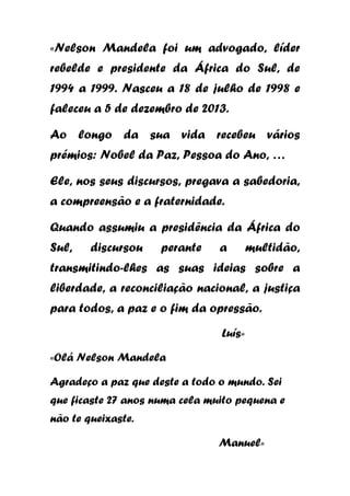 «Nelson Mandela foi um advogado, líder
rebelde e presidente da África do Sul, de
1994 a 1999. Nasceu a 18 de julho de 1998 e
faleceu a 5 de dezembro de 2013.
Ao longo da sua vida recebeu vários
prémios: Nobel da Paz, Pessoa do Ano, …
Ele, nos seus discursos, pregava a sabedoria,
a compreensão e a fraternidade.
Quando assumiu a presidência da África do
Sul,

discursou

perante

a

multidão,

transmitindo-lhes as suas ideias sobre a
liberdade, a reconciliação nacional, a justiça
para todos, a paz e o fim da opressão.
Luís»
«Olá Nelson Mandela
Agradeço a paz que deste a todo o mundo. Sei
que ficaste 27 anos numa cela muito pequena e
não te queixaste.
Manuel»

 
