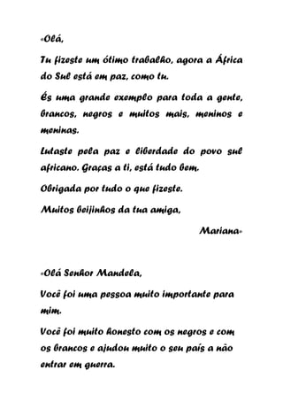 «Olá,
Tu fizeste um ótimo trabalho, agora a África
do Sul está em paz, como tu.
És uma grande exemplo para toda a gente,
brancos, negros e muitos mais, meninos e
meninas.
Lutaste pela paz e liberdade do povo sul
africano. Graças a ti, está tudo bem.
Obrigada por tudo o que fizeste.
Muitos beijinhos da tua amiga,
Mariana»

«Olá Senhor Mandela,
Você foi uma pessoa muito importante para
mim.
Você foi muito honesto com os negros e com
os brancos e ajudou muito o seu país a não
entrar em guerra.

 