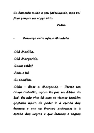 Eu lamento muito o seu falecimento, mas vai
ficar sempre na nossa vida.
Pedro»

«

Conversa entre mim e Mandela

-Olá Madiba.
-Olá Margarida.
-Como estás?
-Bem, e tu?
-Eu também.
-Olha – disse a Margarida – fizeste um
ótimo trabalho, agora há paz na África do
Sul. Eu não vivo lá mas se vivesse também
gostaria muito de poder ir à escola dos
brancos e que os brancos pudessem ir à
escola dos negros e que brancos e negros

 
