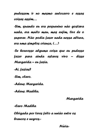 pudessem ir no mesmo autocarro e essas
coisas assim…
-Sim, quando eu era pequenino não gostava
nada, era muito mau, mas enfim, tive de o
superar. Não podia fazer nada nessa altura,
era uma simples criança, (…)
-Se houvesse alguma coisa que eu pudesse
fazer para ainda estares vivo – disse
Margarida – eu fazia.
-Ai, fazias?
-Sim, claro.
-Adeus Margarida.
-Adeus Madiba.
Margarida
«Caro Madiba
Obrigada por teres feito a união entre os
brancos e negros.»
Núria»

 