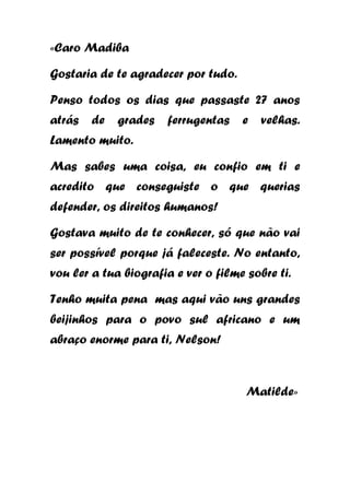 «Caro Madiba
Gostaria de te agradecer por tudo.
Penso todos os dias que passaste 27 anos
atrás de

grades ferrugentas e

velhas.

Lamento muito.
Mas sabes uma coisa, eu confio em ti e
acredito que conseguiste o que querias
defender, os direitos humanos!
Gostava muito de te conhecer, só que não vai
ser possível porque já faleceste. No entanto,
vou ler a tua biografia e ver o filme sobre ti.
Tenho muita pena mas aqui vão uns grandes
beijinhos para o povo sul africano e um
abraço enorme para ti, Nelson!

Matilde»

 