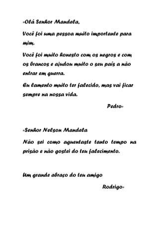 «Olá Senhor Mandela,
Você foi uma pessoa muito importante para
mim.
Você foi muito honesto com os negros e com
os brancos e ajudou muito o seu país a não
entrar em guerra.
Eu lamento muito ter falecido, mas vai ficar
sempre na nossa vida.
Pedro»

«Senhor Nelson Mandela
Não sei como aguentaste tanto tempo na
prisão e não gostei do teu falecimento.

Um grande abraço do teu amigo
Rodrigo»

 