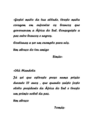 «Gostei muito da tua atitude, tiveste muita
coragem

em

enfrentar

os

brancos

que

governavam a África do Sul. Conseguiste a
paz entre brancos e negros.
Continuas a ser um exemplo para nós.
Um abraço do teu amigo
Simão»

«Olá Mandela
Já sei que estiveste preso numa prisão
durante 27 anos , que quando saíste foste
eleito presidente da África do Sul e tiveste
um prémio nobel da paz.
Um abraço
Tomás»

 