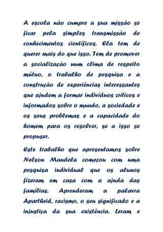 A escola não cumpre a sua missão se
ficar

pela

simples

transmissão

de

conhecimentos científicos. Ela tem de
querer mais do que isso. Tem de promover
a socialização num clima de respeito
mútuo, o trabalho de pesquisa e a
construção de experiências interessantes
que ajudem a formar indivíduos críticos e

informados sobre o mundo, a sociedade e
os seus problemas e a capacidade do
homem para os resolver, se a isso se
propuser.

Este trabalho que apresentamos sobre
Nelson Mandela começou com uma
pesquisa

individual

que

os

alunos

fizeram em casa com a ajuda das
famílias.

Aprenderam

a

palavra

Apartheid, racismo, o seu significado e a
injustiça da sua existência. Leram e

 