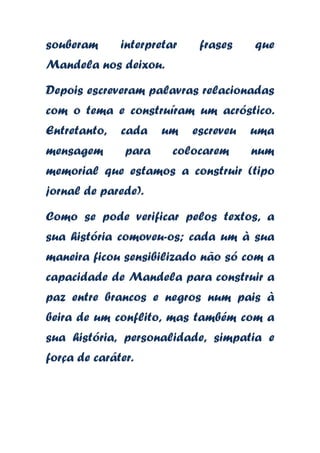 souberam

interpretar

frases

que

Mandela nos deixou.
Depois escreveram palavras relacionadas
com o tema e construíram um acróstico.
Entretanto,

cada

mensagem

para

um

escreveu

colocarem

uma
num

memorial que estamos a construir (tipo
jornal de parede).
Como se pode verificar pelos textos, a
sua história comoveu-os; cada um à sua
maneira ficou sensibilizado não só com a
capacidade de Mandela para construir a

paz entre brancos e negros num pais à
beira de um conflito, mas também com a
sua história, personalidade, simpatia e
força de caráter.

 