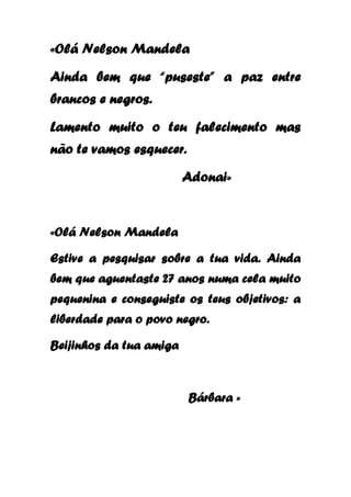«Olá Nelson Mandela
Ainda bem que “puseste” a paz entre
brancos e negros.
Lamento muito o teu falecimento mas
não te vamos esquecer.
Adonai»

«Olá Nelson Mandela
Estive a pesquisar sobre a tua vida. Ainda
bem que aguentaste 27 anos numa cela muito
pequenina e conseguiste os teus objetivos: a
liberdade para o povo negro.
Beijinhos da tua amiga

Bárbara »

 
