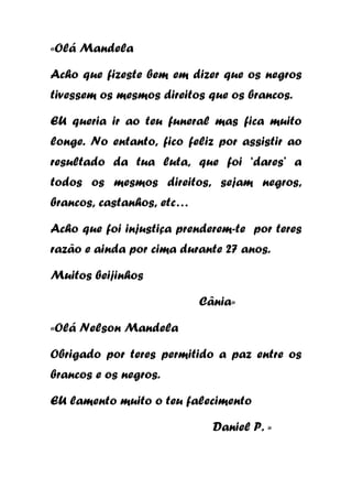 «Olá Mandela
Acho que fizeste bem em dizer que os negros
tivessem os mesmos direitos que os brancos.
EU queria ir ao teu funeral mas fica muito
longe. No entanto, fico feliz por assistir ao
resultado da tua luta, que foi ‘dares’ a
todos os mesmos direitos, sejam negros,
brancos, castanhos, etc…
Acho que foi injustiça prenderem-te por teres
razão e ainda por cima durante 27 anos.
Muitos beijinhos
Cânia»
«Olá Nelson Mandela
Obrigado por teres permitido a paz entre os
brancos e os negros.
EU lamento muito o teu falecimento
Daniel P. »

 