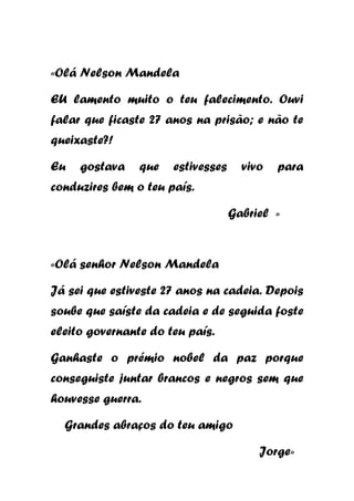 «Olá Nelson Mandela
EU lamento muito o teu falecimento. Ouvi
falar que ficaste 27 anos na prisão; e não te
queixaste?!
Eu

gostava

que

estivesses

vivo

para

conduzires bem o teu país.
Gabriel »

«Olá senhor Nelson Mandela
Já sei que estiveste 27 anos na cadeia. Depois
soube que saíste da cadeia e de seguida foste
eleito governante do teu país.
Ganhaste o prémio nobel da paz porque
conseguiste juntar brancos e negros sem que
houvesse guerra.
Grandes abraços do teu amigo
Jorge»

 