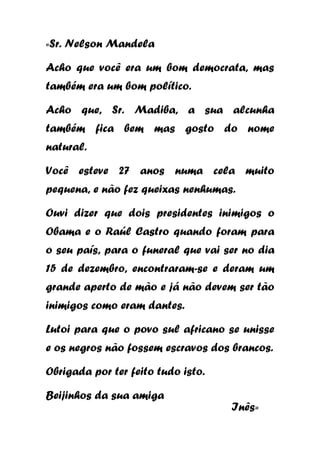 «Sr. Nelson Mandela

Acho que você era um bom democrata, mas
também era um bom político.
Acho que, Sr. Madiba, a sua alcunha
também fica bem mas gosto do nome
natural.
Você esteve 27 anos numa cela muito
pequena, e não fez queixas nenhumas.
Ouvi dizer que dois presidentes inimigos o
Obama e o Raúl Castro quando foram para
o seu país, para o funeral que vai ser no dia
15 de dezembro, encontraram-se e deram um
grande aperto de mão e já não devem ser tão
inimigos como eram dantes.
Lutoi para que o povo sul africano se unisse
e os negros não fossem escravos dos brancos.
Obrigada por ter feito tudo isto.
Beijinhos da sua amiga

Inês»

 