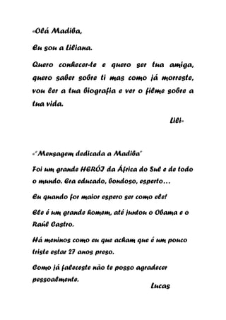 «Olá Madiba,
Eu sou a Liliana.
Quero conhecer-te e quero ser tua amiga,
quero saber sobre ti mas como já morreste,
vou ler a tua biografia e ver o filme sobre a
tua vida.
Lili»

«“Mensagem dedicada a Madiba”
Foi um grande HERÓI da África do Sul e de todo
o mundo. Era educado, bondoso, esperto…
Eu quando for maior espero ser como ele!
Ele é um grande homem, até juntou o Obama e o
Raúl Castro.
Há meninos como eu que acham que é um pouco
triste estar 27 anos preso.
Como já faleceste não te posso agradecer
pessoalmente.

Lucas

 
