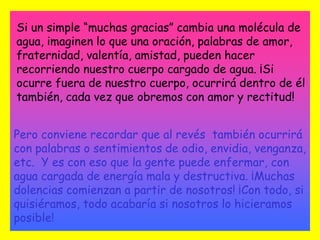 Si un simple “muchas gracias” cambia una molécula de agua, imaginen lo que una oración, palabras de amor, fraternidad, valentía, amistad, pueden hacer recorriendo nuestro cuerpo cargado de agua. ¡Si ocurre fuera de nuestro cuerpo, ocurrirá dentro de él también, cada vez que obremos con amor y rectitud!Pero conviene recordar que al revés  también ocurrirá con palabras o sentimientos de odio, envidia, venganza, etc.  Y es con eso que la gente puede enfermar, con agua cargada de energía mala y destructiva. ¡Muchas dolencias comienzan a partir de nosotros! ¡Con todo, si quisiéramos, todo acabaría si nosotros lo hicieramos posible!