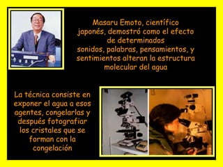 Masaru Emoto, científico japonés, demostró como el efecto de determinados sonidos, palabras, pensamientos, y sentimientos alteran la estructura molecular del agua La técnica consiste en exponer el agua a esos agentes, congelarlas y después fotografiar los cristales que se forman con la congelación