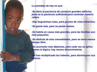 La paradoja de hoy es que:
-Se tiene la paciencia de construir grandes edificios,
pero no la paciencia suficiente para controlar nuestra
cólera.
-Hay larguísimas rutas, pero puntos de vista estrechos.
-Se gasta más, pero se posee menos.
-Se habita en casas más grandes, pero las familias son
más pequeñas.
-Se disfruta de más comodidades, pero se tiene menos
tiempo libre.
-Se acumulan más diplomas, pero cada vez se aplica
menos la lógica, hay menos discernimiento.
-Se han multiplicado los haberes, pero disminuyen sus
valores.
 