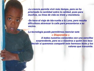 -La ciencia permite vivir más tiempo, pero se ha
priorizado la cantidad sobre la calidad, pues para
muchos, su linea de vida es triste y monótona.
-Se hace el viaje de ida-vuelta a la Luna, pero resulta
dificultoso atravesar la calle para presentarse a su
vecino.
La tecnología puede permitirnos reenviar este
« Diaporama »
A todos nuestros conocidos con una sencillez
sorprendente, pero es a nosotros a quién nos toca
decidir si queremos compartir este hermoso texto y los
valores que transmite.
 