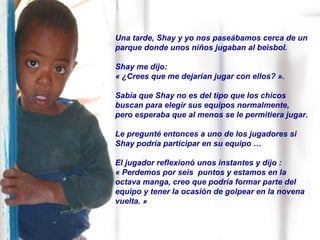 Una tarde, Shay y yo nos paseábamos cerca de un
parque donde unos niños jugaban al beisbol.
Shay me dijo:
« ¿Crees que me dejarían jugar con ellos? ».
Sabía que Shay no es del tipo que los chicos
buscan para elegir sus equipos normalmente,
pero esperaba que al menos se le permitiera jugar.
Le pregunté entonces a uno de los jugadores si
Shay podría participar en su equipo …
El jugador reflexionó unos instantes y dijo :
« Perdemos por seis puntos y estamos en la
octava manga, creo que podría formar parte del
equipo y tener la ocasión de golpear en la novena
vuelta. »
 