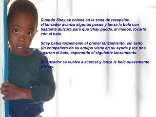 Cuando Shay se coloca en la zona de recepción,
el lanzador avanza algunos pasos y lanza la bola con
bastante dulzura para que Shay pueda, al menos, tocarla
con el bate.
Shay batea torpemente al primer lanzamiento, sin éxito.
Un compañero de su equipo viene en su ayuda y los dos
agarran el bate, esperando el siguiente lanzamiento.
El lanzador se vuelve a acercar y lanza la bola suavemente
a Shay.
 