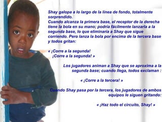 Shay galopa a lo largo de la línea de fondo, totalmente
sorprendido.
Cuando alcanza la primera base, el receptor de la derecha
tiene la bola en su mano; podría fácilmente lanzarla a la
segunda base, lo que eliminaría a Shay que sigue
corriendo. Pero lanza la bola por encima de la tercera base
y todos gritan:
« ¡Corre a la segunda!
¡Corre a la segunda! »
Los jugadores animan a Shay que se aproxima a la
segunda base; cuando llega, todos exclaman :
« ¡Corre a la tercera! »
Cuando Shay pasa por la tercera, los jugadores de ambos
equipos le siguen gritando:
« ¡Haz todo el circuito, Shay! »
 