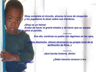 Shay completa el circuito, alcanza la zona de recepción
y los jugadores le alzan sobre sus hombros.
¡Shay es un héroe!
Acaba de hacer el grand chelem y de hacer que su equipo
gane el partido.
-----------
Ese día, continúa su padre con lágrimas en los ojos,
« estos dieciocho chicos alcanzaron su propio nivel de la
perfección de Dios. »
-----------
¡Qué bonita historia, diréis!
¿Debo hacerla conocer a los
demás?
 
