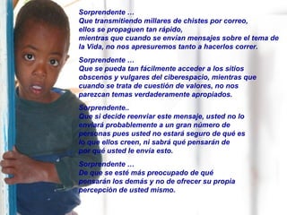Sorprendente …
Que transmitiendo millares de chistes por correo,
ellos se propaguen tan rápido,
mientras que cuando se envían mensajes sobre el tema de
la Vida, no nos apresuremos tanto a hacerlos correr.
Sorprendente …
Que se pueda tan fácilmente acceder a los sitios
obscenos y vulgares del ciberespacio, mientras que
cuando se trata de cuestión de valores, no nos
parezcan temas verdaderamente apropiados.
Sorprendente..
Que si decide reenviar este mensaje, usted no lo
enviará probablemente a un gran número de
personas pues usted no estará seguro de qué es
lo que ellos creen, ni sabrá qué pensarán de
por qué usted le envía esto.
Sorprendente …
De que se esté más preocupado de qué
pensarán los demás y no de ofrecer su propia
percepción de usted mismo.
 