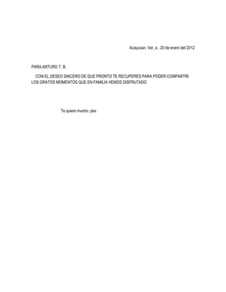 Acayucan, Ver, a , 20 de enero del 2012



PARA:ARTURO T. B.

  CON EL DESEO SINCERO DE QUE PRONTO TE RECUPERES PARA PODER COMPARTIR
LOS GRATOS MOMENTOS QUE EN FAMILIA HEMOS DISFRUTADO




              Te quiero mucho: yba.
 
