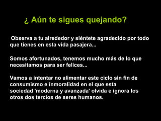 ¿ Aún te sigues quejando?   Observa a tu alrededor y siéntete agradecido por todo que tienes en esta vida pasajera...   Somos afortunados, tenemos mucho más de lo que necesitamos para ser felices...  Vamos a intentar no alimentar este ciclo sin fin de consumismo e inmoralidad en el que esta sociedad 'moderna y avanzada' olvida e ignora los otros dos tercios de seres humanos. 