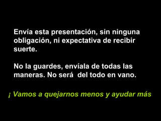 Envía esta presentación, sin ninguna obligación, ni expectativa de recibir suerte.  No la guardes, envíala de todas las maneras. No será  del todo en vano. ¡ Vamos a quejarnos menos y ayudar más ! 