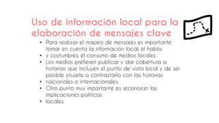 Uso de información local para la
elaboración de mensajes clave
• Para realizar el mapeo de mensajes es importante
tomar en cuenta la información local, el habla
• y costumbres, el consumo de medios locales.
• Los medios prefieren publicar y dar cobertura a
historias que incluyen el punto de vista local y de ser
posible situarlo o contrastarlo con las historias
• nacionales o internacionales.
• Otro punto muy importante es reconocer las
implicaciones políticas
• locales.
 