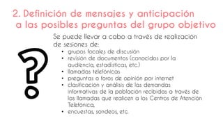 Se puede llevar a cabo a través de realización
de sesiones de:
• grupos focales de discusión
• revisión de documentos (conocidos por la
audiencia, estadísticas, etc.)
• llamadas telefónicas
• preguntas o foros de opinión por internet
• clasificación y análisis de las demandas
informativas de la población recibidas a través de
las llamadas que realicen a los Centros de Atención
Telefónica,
• encuestas, sondeos, etc.
2. Definición de mensajes y anticipación
a las posibles preguntas del grupo objetivo
 