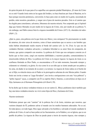 de quien da parte de lo que para él es superfluo con aparente piedad filantrópica. ¡El amor de Cristo
no es esto! Cuando Jesús entra en las aguas del Jordán y se hace bautizar por Juan el Bautista, no lo
hace porque necesita penitencia, conversión; lo hace para estar en medio de la gente, necesitada de
perdón, entre nosotros, pecadores, y cargar con el peso de nuestros pecados. Este es el camino que
ha elegido para consolarnos, salvarnos, liberarnos de nuestra miseria. Nos sorprende que el Apóstol
diga que fuimos liberados no por medio de la riqueza de Cristo, sino por medio de su pobreza. Y,
sin embargo, san Pablo conoce bien la «riqueza insondable de Cristo» ( Ef 3, 8), «heredero de todo»
(Heb 1, 2).
¿Qué es, pues, esta pobreza con la que Jesús nos libera y nos enriquece? Es precisamente su modo
de amarnos, de estar cerca de nosotros, como el buen samaritano que se acerca a ese hombre que
todos habían abandonado medio muerto al borde del camino (cfr. Lc 10, 25ss). Lo que nos da
verdadera libertad, verdadera salvación y verdadera felicidad es su amor lleno de compasión, de
ternura, que quiere compartir con nosotros. La pobreza de Cristo que nos enriquece consiste en el
hecho que se hizo carne, cargó con nuestras debilidades y nuestros pecados, comunicándonos la
misericordia infinita de Dios. La pobreza de Cristo es la mayor riqueza: la riqueza de Jesús es su
confianza ilimitada en Dios Padre, es encomendarse a Él en todo momento, buscando siempre y
solamente su voluntad y su gloria. Es rico como lo es un niño que se siente amado por sus padres y
los ama, sin dudar ni un instante de su amor y su ternura. La riqueza de Jesús radica en el hecho de
ser el Hijo, su relación única con el Padre es la prerrogativa soberana de este Mesías pobre. Cuando
Jesús nos invita a tomar su “yugo llevadero”, nos invita a enriquecernos con esta “rica pobreza” y
“pobre riqueza” suyas, a compartir con Él su espíritu filial y fraterno, a convertirnos en hijos en el
Hijo, hermanos en el Hermano Primogénito (cfr Rom 8, 29).
Se ha dicho que la única verdadera tristeza es no ser santos (L. Bloy); podríamos decir también que
hay una única verdadera miseria: no vivir como hijos de Dios y hermanos de Cristo.

Nuestro testimonio
Podríamos pensar que este “camino” de la pobreza fue el de Jesús, mientras que nosotros, que
venimos después de Él, podemos salvar el mundo con los medios humanos adecuados. No es así.
En toda época y en todo lugar, Dios sigue salvando a los hombres y salvando el mundo mediante la

pobreza de Cristo, el cual se hace pobre en los Sacramentos, en la Palabra y en su Iglesia, que es un
pueblo de pobres. La riqueza de Dios no puede pasar a través de nuestra riqueza, sino siempre y

MENSAJE PARA LA CUARESMA 2014 |

2

VidaNueva.es/Documentos

 